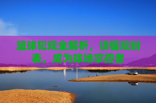 篮球犯规全解析，读懂规则表，成为球场掌控者