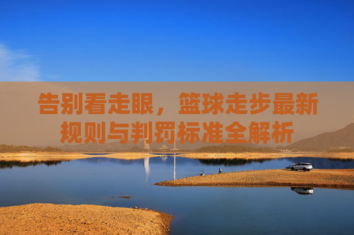 告别看走眼，篮球走步最新规则与判罚标准全解析