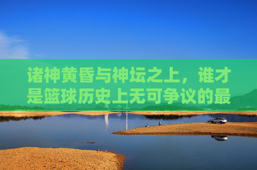 诸神黄昏与神坛之上,谁才是篮球历史上无可争议的最佳球员?