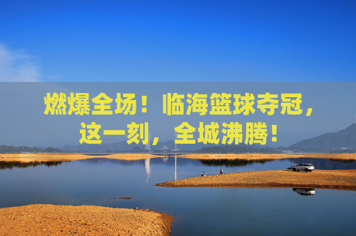 燃爆全场!临海篮球夺冠,这一刻,全城沸腾!