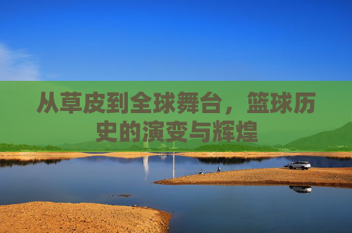 从草皮到全球舞台,篮球历史的演变与辉煌