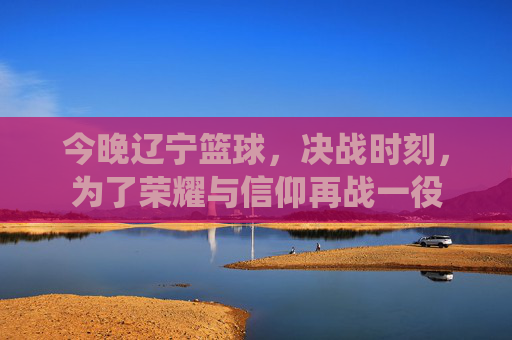 今晚辽宁篮球,决战时刻,为了荣耀与信仰再战一役