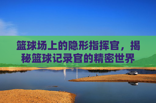 篮球场上的隐形指挥官,揭秘篮球记录官的精密世界