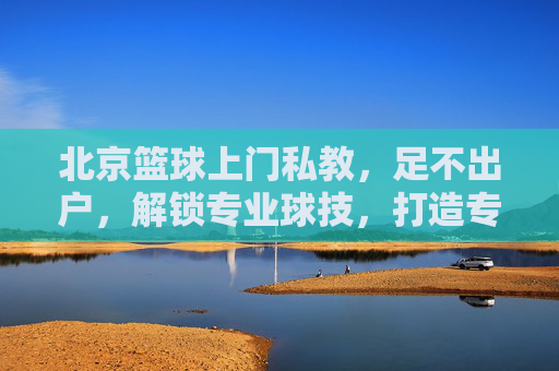 北京篮球上门私教,足不出户,解锁专业球技,打造专属篮球场