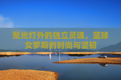 聚光灯外的独立灵魂,篮球女罗斯的时尚与坚韧