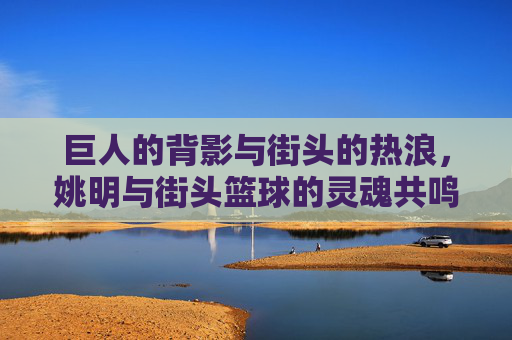 巨人的背影与街头的热浪,姚明与街头篮球的灵魂共鸣