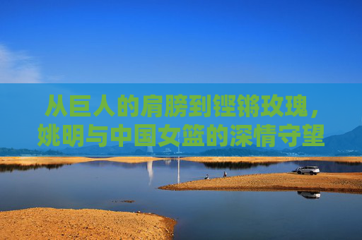 从巨人的肩膀到铿锵玫瑰,姚明与中国女篮的深情守望