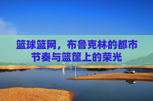 篮球篮网,布鲁克林的都市节奏与篮筐上的荣光