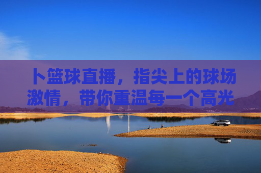 卜篮球直播,指尖上的球场激情,带你重温每一个高光时刻