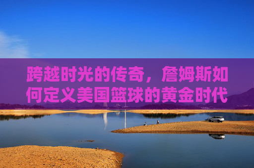 跨越时光的传奇,詹姆斯如何定义美国篮球的黄金时代