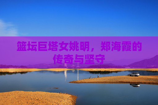 篮坛巨塔女姚明,郑海霞的传奇与坚守