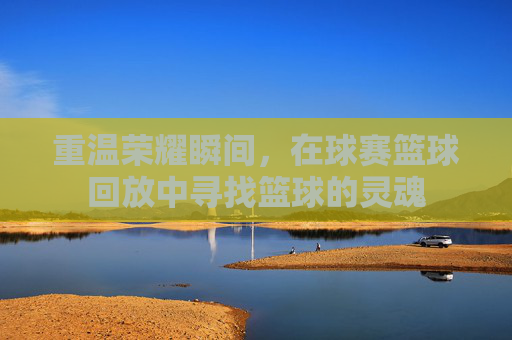 重温荣耀瞬间,在球赛篮球回放中寻找篮球的灵魂