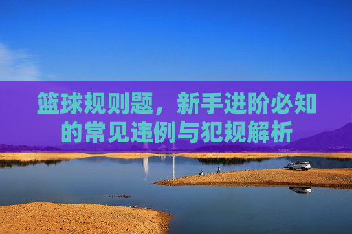 篮球规则题，新手进阶必知的常见违例与犯规解析