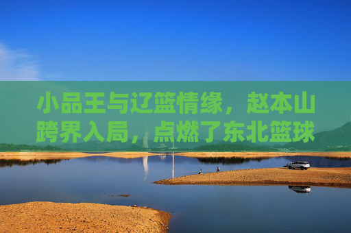 小品王与辽篮情缘，赵本山跨界入局，点燃了东北篮球的激情岁月