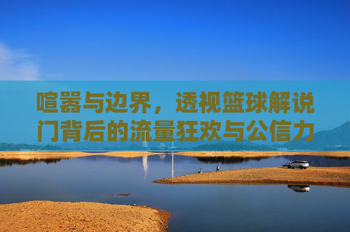 喧嚣与边界，透视篮球解说门背后的流量狂欢与公信力危机