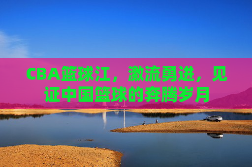 CBA篮球江,激流勇进,见证中国篮球的奔腾岁月