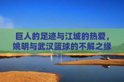 巨人的足迹与江城的热爱,姚明与武汉篮球的不解之缘