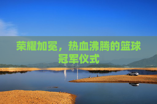 荣耀加冕,热血沸腾的篮球冠军仪式