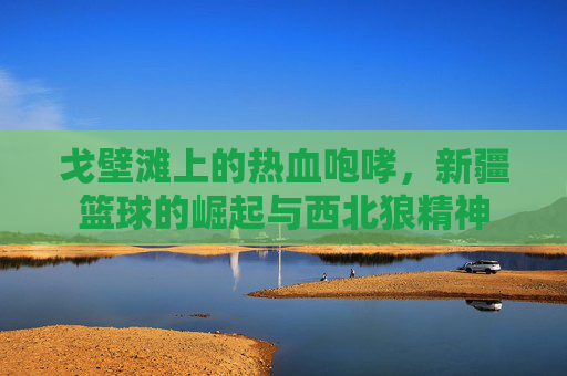 戈壁滩上的热血咆哮,新疆篮球的崛起与西北狼精神