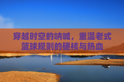 穿越时空的呐喊，重温老式篮球规则的硬核与热血