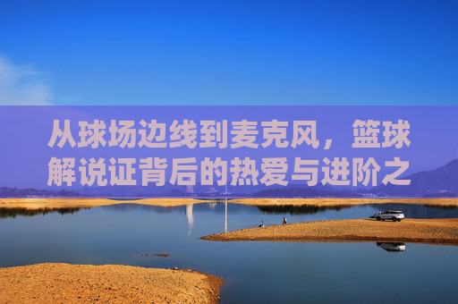 从球场边线到麦克风,篮球解说证背后的热爱与进阶之路