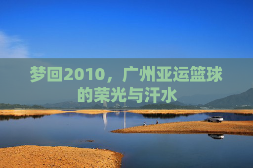 梦回2010,广州亚运篮球的荣光与汗水