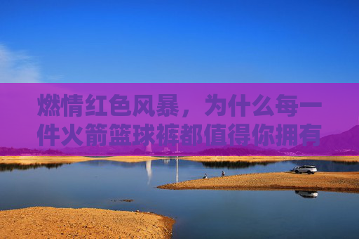 燃情红色风暴,为什么每一件火箭篮球裤都值得你拥有