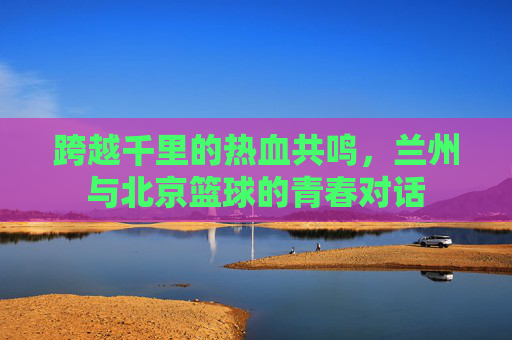 跨越千里的热血共鸣，兰州与北京篮球的青春对话