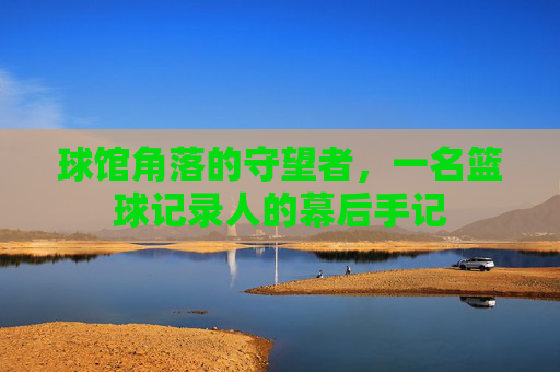 球馆角落的守望者,一名篮球记录人的幕后手记
