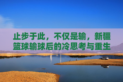 止步于此，不仅是输，新疆篮球输球后的冷思考与重生
