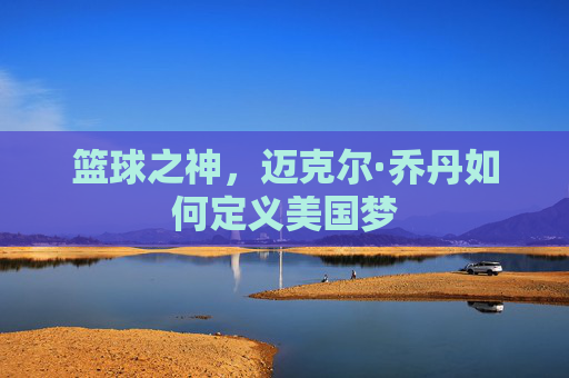 篮球之神,迈克尔·乔丹如何定义美国梦