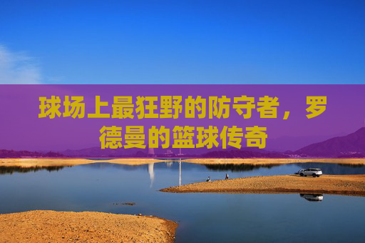 球场上最狂野的防守者,罗德曼的篮球传奇