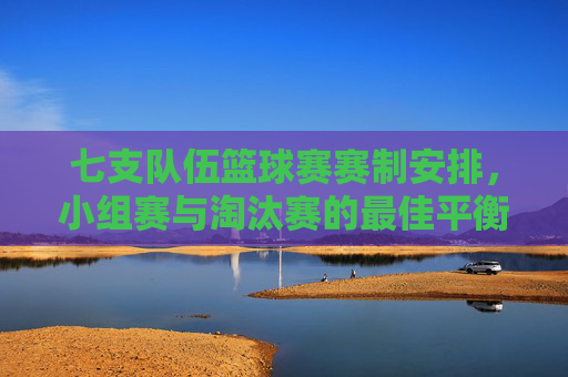 七支队伍篮球赛赛制安排,小组赛与淘汰赛的最佳平衡