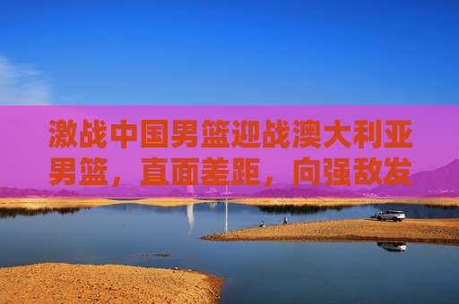 激战中国男篮迎战澳大利亚男篮,直面差距,向强敌发起挑战