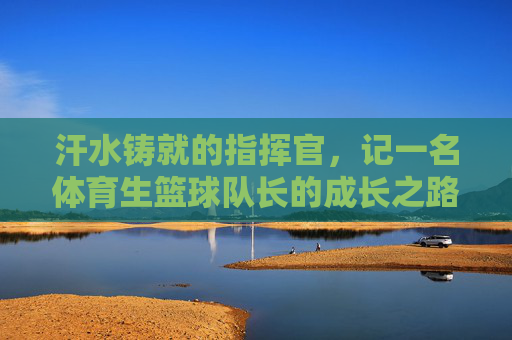 汗水铸就的指挥官,记一名体育生篮球队长的成长之路