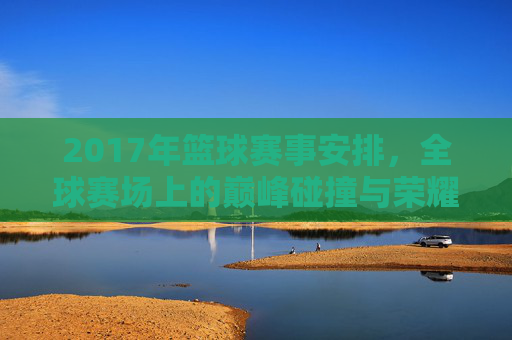 2017年篮球赛事安排，全球赛场上的巅峰碰撞与荣耀时刻