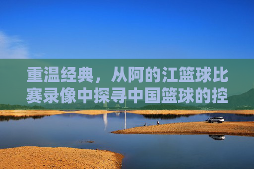 重温经典，从阿的江篮球比赛录像中探寻中国篮球的控卫智慧