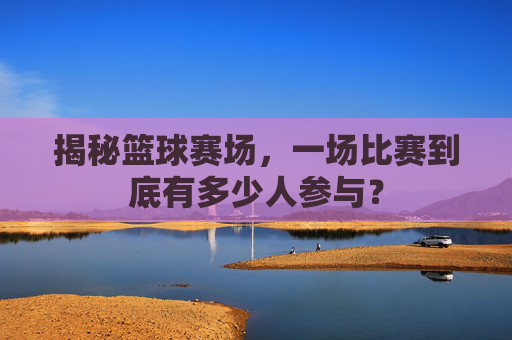 揭秘篮球赛场,一场比赛到底有多少人参与?
