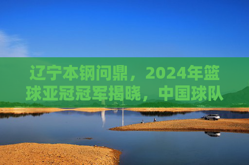 辽宁本钢问鼎，2024年篮球亚冠冠军揭晓，中国球队再创辉煌