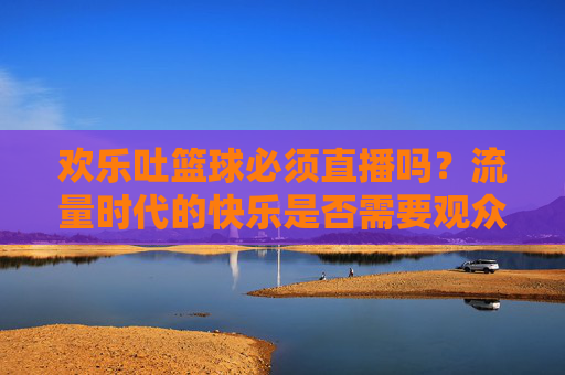 欢乐吐篮球必须直播吗?流量时代的快乐是否需要观众?