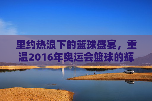 里约热浪下的篮球盛宴,重温2016年奥运会篮球的辉煌时刻