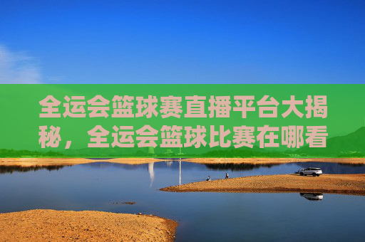 全运会篮球赛直播平台大揭秘,全运会篮球比赛在哪看?