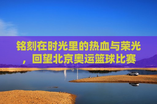 铭刻在时光里的热血与荣光,回望北京奥运篮球比赛