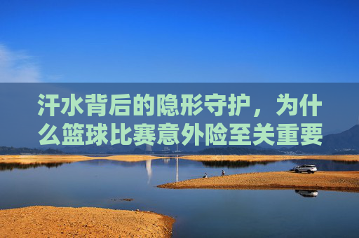 汗水背后的隐形守护，为什么篮球比赛意外险至关重要？