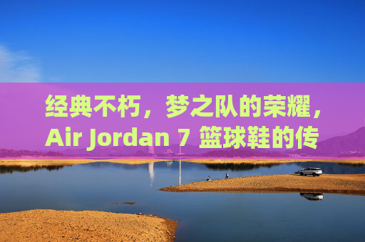 经典不朽,梦之队的荣耀,Air Jordan 7 篮球鞋的传奇之路