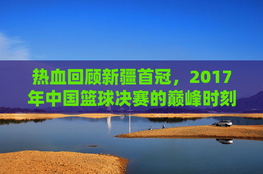 热血回顾新疆首冠,2017年中国篮球决赛的巅峰时刻