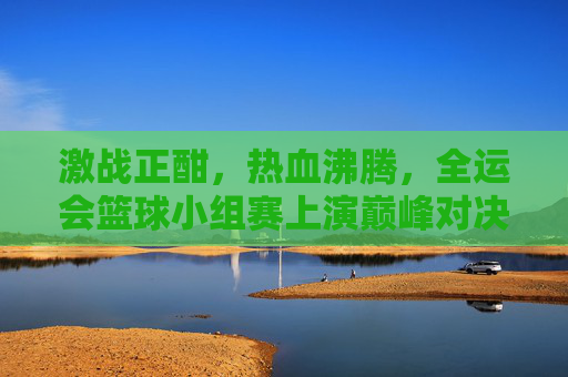 激战正酣,热血沸腾,全运会篮球小组赛上演巅峰对决