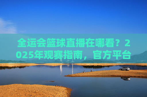 全运会篮球直播在哪看?2025年观赛指南,官方平台一键直达