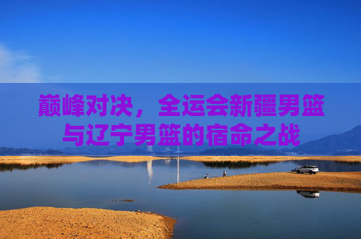 巅峰对决,全运会新疆男篮与辽宁男篮的宿命之战