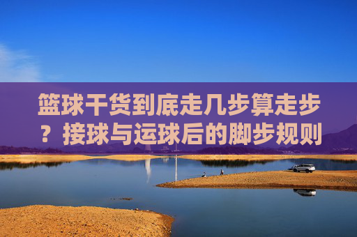 篮球干货到底走几步算走步？接球与运球后的脚步规则全解析